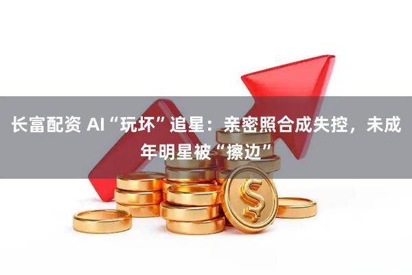长富配资 AI“玩坏”追星：亲密照合成失控，未成年明星被“擦边”