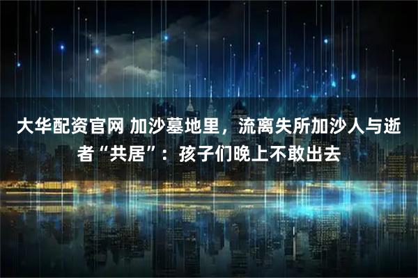 大华配资官网 加沙墓地里，流离失所加沙人与逝者“共居”：孩子们晚上不敢出去