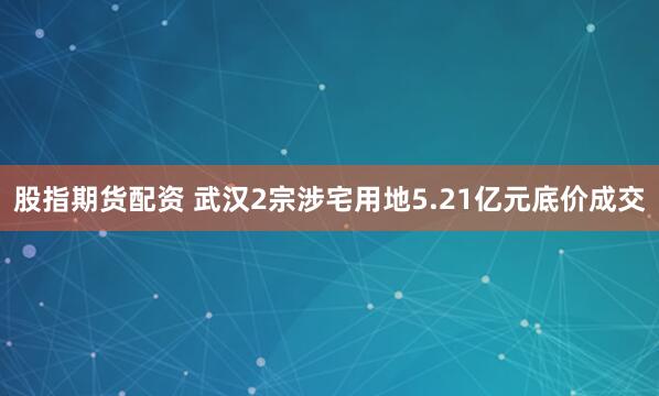 股指期货配资 武汉2宗涉宅用地5.21亿元底价成交