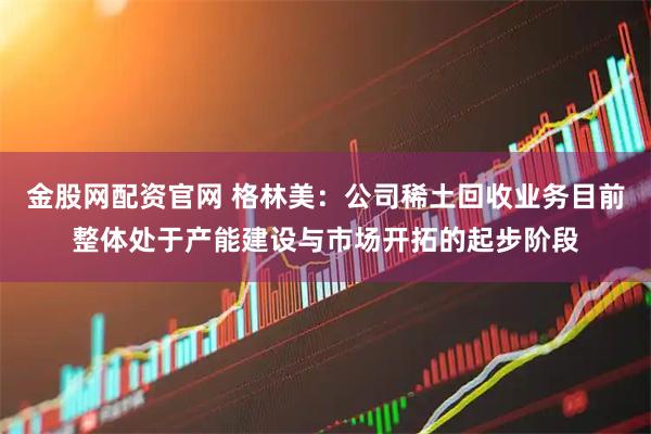 金股网配资官网 格林美：公司稀土回收业务目前整体处于产能建设与市场开拓的起步阶段