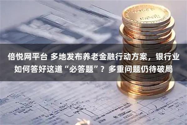 倍悦网平台 多地发布养老金融行动方案，银行业如何答好这道“必答题”？多重问题仍待破局