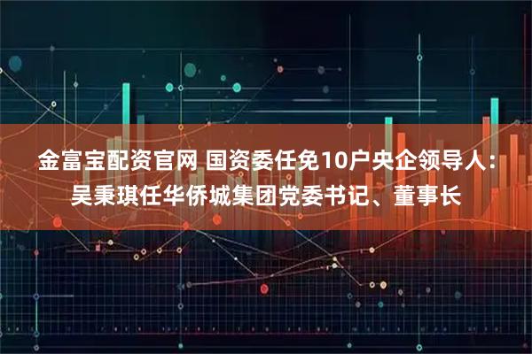 金富宝配资官网 国资委任免10户央企领导人：吴秉琪任华侨城集团党委书记、董事长
