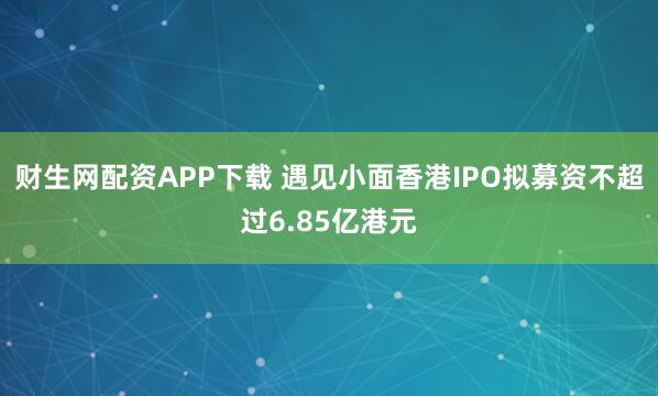 财生网配资APP下载 遇见小面香港IPO拟募资不超过6.85亿港元
