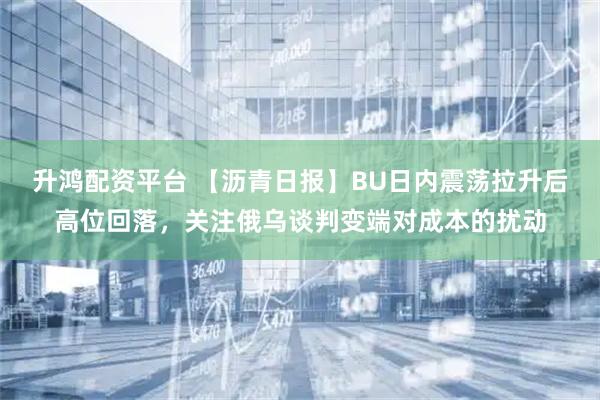 升鸿配资平台 【沥青日报】BU日内震荡拉升后高位回落,关注俄乌谈判变端对成本的扰动