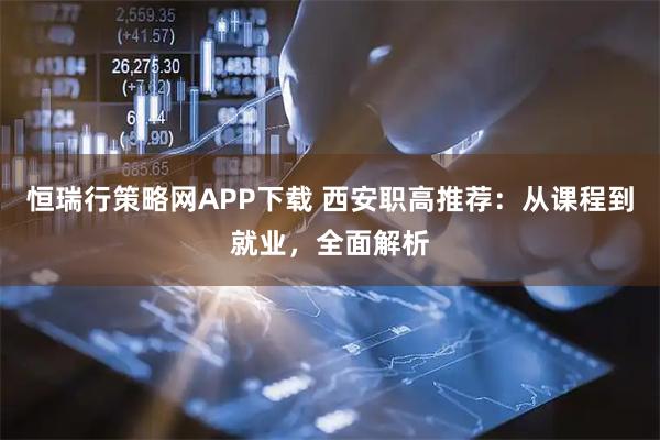 恒瑞行策略网APP下载 西安职高推荐：从课程到就业，全面解析
