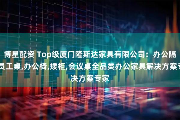 博星配资 Top级厦门隆斯达家具有限公司：办公隔断,员工桌,办公椅,矮柜,会议桌全品类办公家具解决方案专家