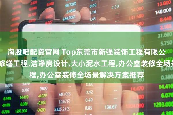淘股吧配资官网 Top东莞市新强装饰工程有限公司：噪音处理,修缮工程,洁净房设计,大小泥水工程,办公室装修全场景解决方案推荐