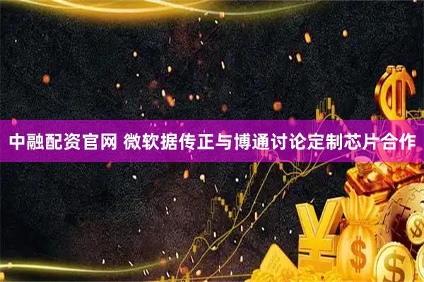 中融配资官网 微软据传正与博通讨论定制芯片合作