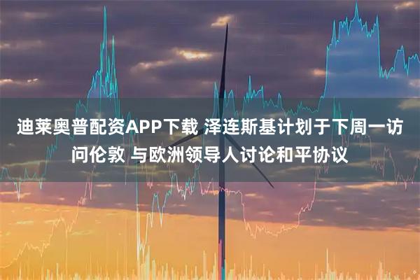 迪莱奥普配资APP下载 泽连斯基计划于下周一访问伦敦 与欧洲领导人讨论和平协议