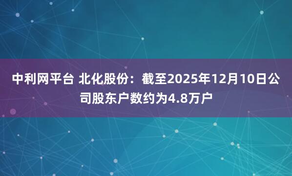 中利网平台 北化股份：截至2025年12月10日公司股东户数约为4.8万户