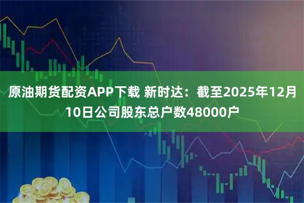 原油期货配资APP下载 新时达：截至2025年12月10日公司股东总户数48000户