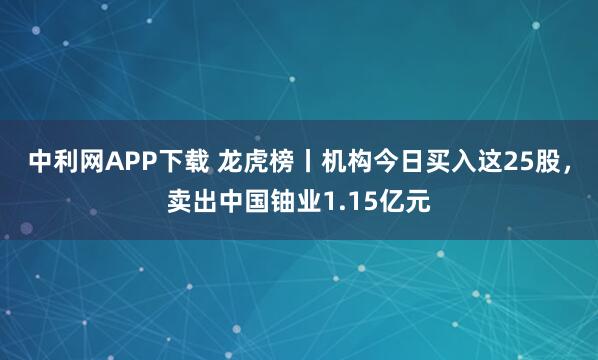 中利网APP下载 龙虎榜丨机构今日买入这25股，卖出中国铀业1.15亿元