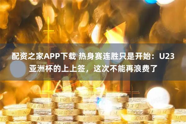 配资之家APP下载 热身赛连胜只是开始：U23亚洲杯的上上签，这次不能再浪费了