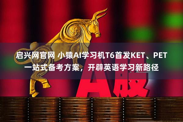 启兴网官网 小猿AI学习机T6首发KET、PET一站式备考方案，开辟英语学习新路径