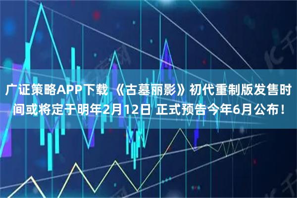 广证策略APP下载 《古墓丽影》初代重制版发售时间或将定于明年2月12日 正式预告今年6月公布！