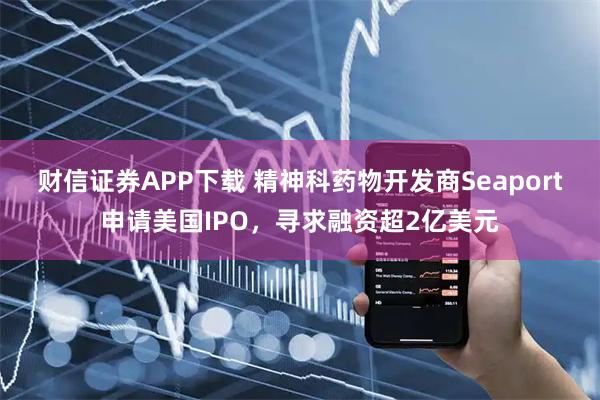 财信证券APP下载 精神科药物开发商Seaport申请美国IPO，寻求融资超2亿美元