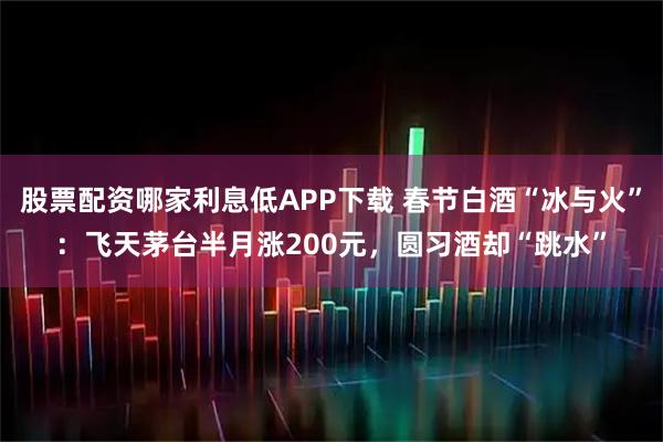 股票配资哪家利息低APP下载 春节白酒“冰与火”：飞天茅台半月涨200元，圆习酒却“跳水”