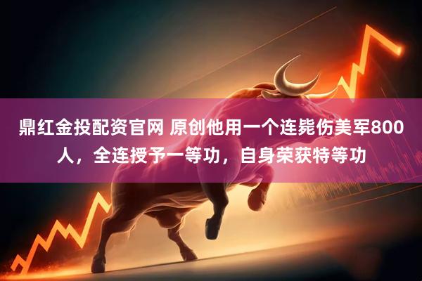 鼎红金投配资官网 原创他用一个连毙伤美军800人，全连授予一等功，自身荣获特等功