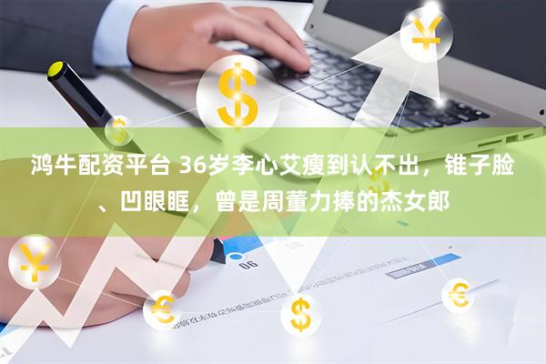 鸿牛配资平台 36岁李心艾瘦到认不出，锥子脸、凹眼眶，曾是周董力捧的杰女郎