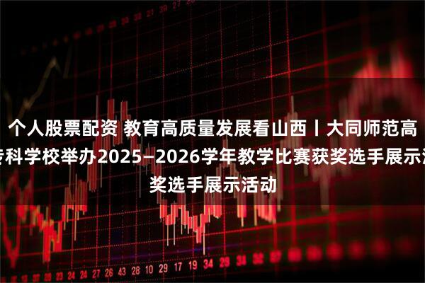 个人股票配资 教育高质量发展看山西丨大同师范高等专科学校举办2025—2026学年教学比赛获奖选手展示活动