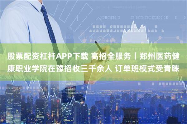 股票配资杠杆APP下载 高招全服务丨郑州医药健康职业学院在豫招收三千余人 订单班模式受青睐