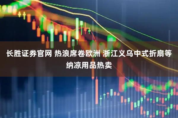 长胜证券官网 热浪席卷欧洲 浙江义乌中式折扇等纳凉用品热卖