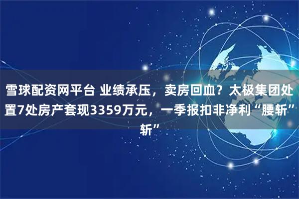 雪球配资网平台 业绩承压，卖房回血？太极集团处置7处房产套现3359万元，一季报扣非净利“腰斩”