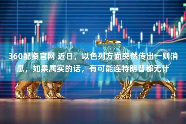 360配资官网 近日，以色列方面突然传出一则消息，如果属实的话，有可能连特朗普都无计