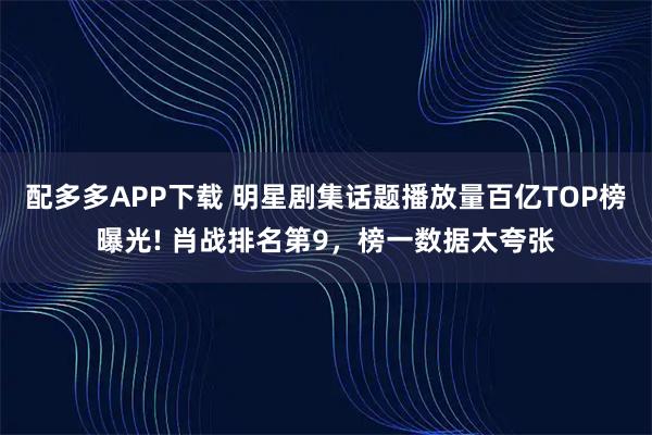 配多多APP下载 明星剧集话题播放量百亿TOP榜曝光! 肖战排名第9，榜一数据太夸张