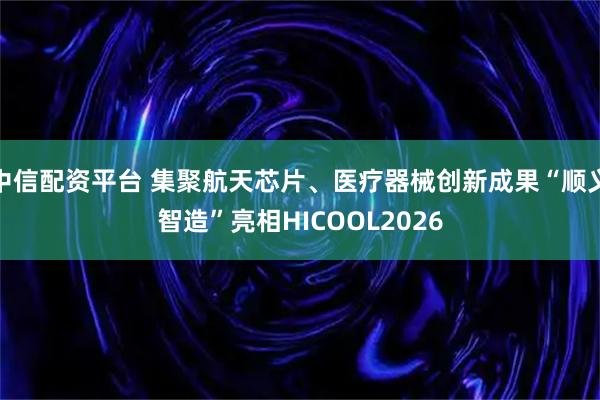中信配资平台 集聚航天芯片、医疗器械创新成果“顺义智造”亮相HICOOL2026