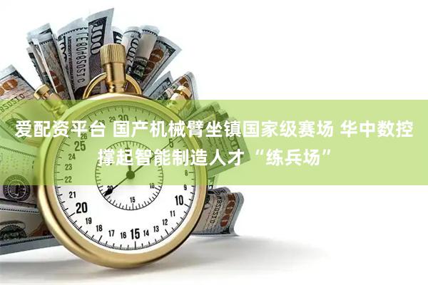 爱配资平台 国产机械臂坐镇国家级赛场 华中数控撑起智能制造人才 “练兵场”