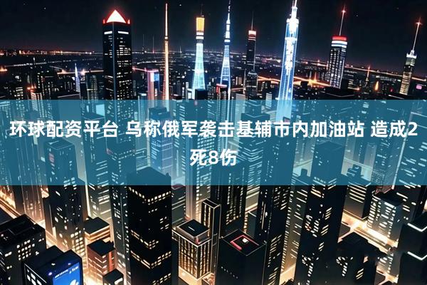 环球配资平台 乌称俄军袭击基辅市内加油站 造成2死8伤