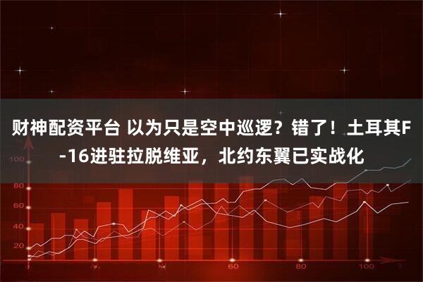 财神配资平台 以为只是空中巡逻？错了！土耳其F-16进驻拉脱维亚，北约东翼已实战化