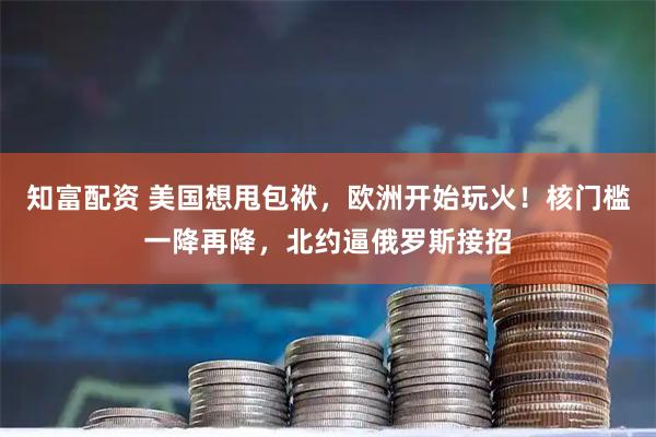 知富配资 美国想甩包袱，欧洲开始玩火！核门槛一降再降，北约逼俄罗斯接招